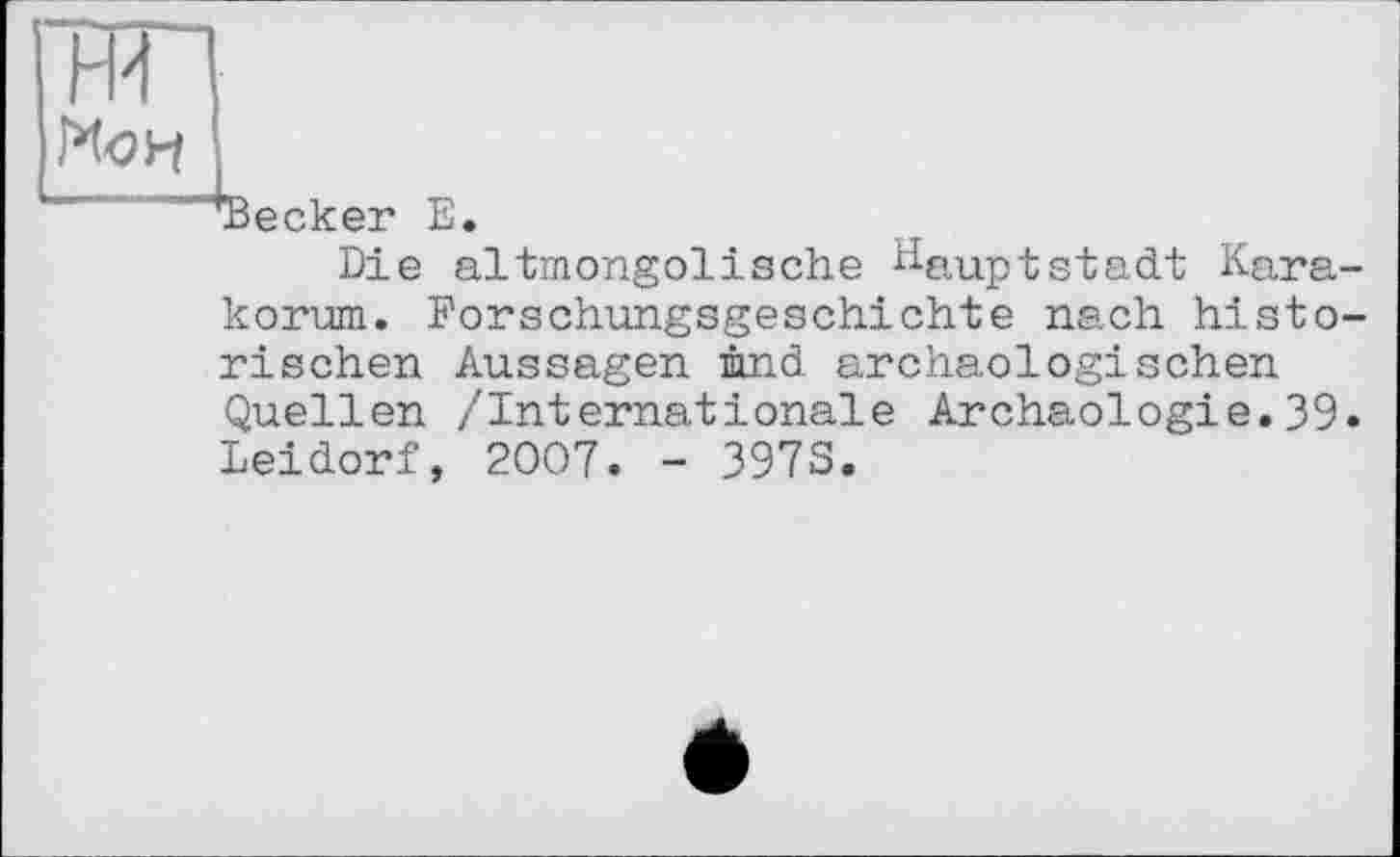 ﻿ни
Н
Becker Е
Die altmongolische Hauptstadt Kara-
korum. Forschungsgeschichte nach historischen Aussagen imd archäologischen Quellen /Internationale Archäologie.39. Leidorf, 2007. - 397S.